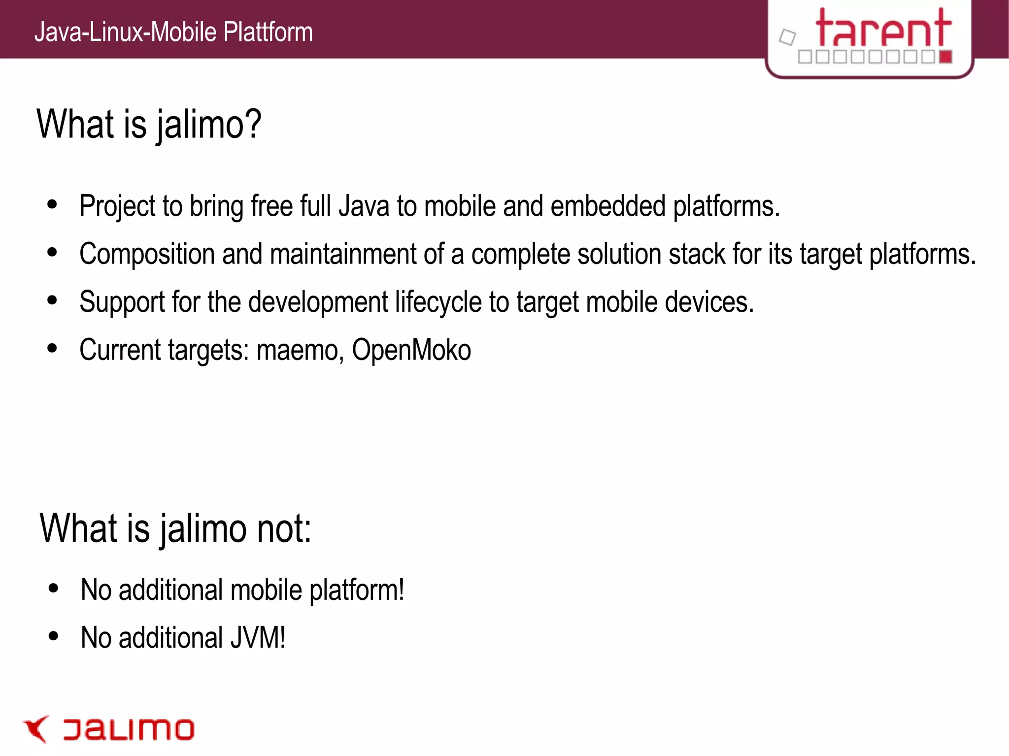 What is jalimo? Project to bring free full Java to mobile and embedded platforms. Composition and maintainment of a complete solution stack for its target platforms. Support for the development lifecycle to target mobile devices. Current targets: maemo, OpenMoko No additional mobile platform! No additional JVM! What is jalimo not: 