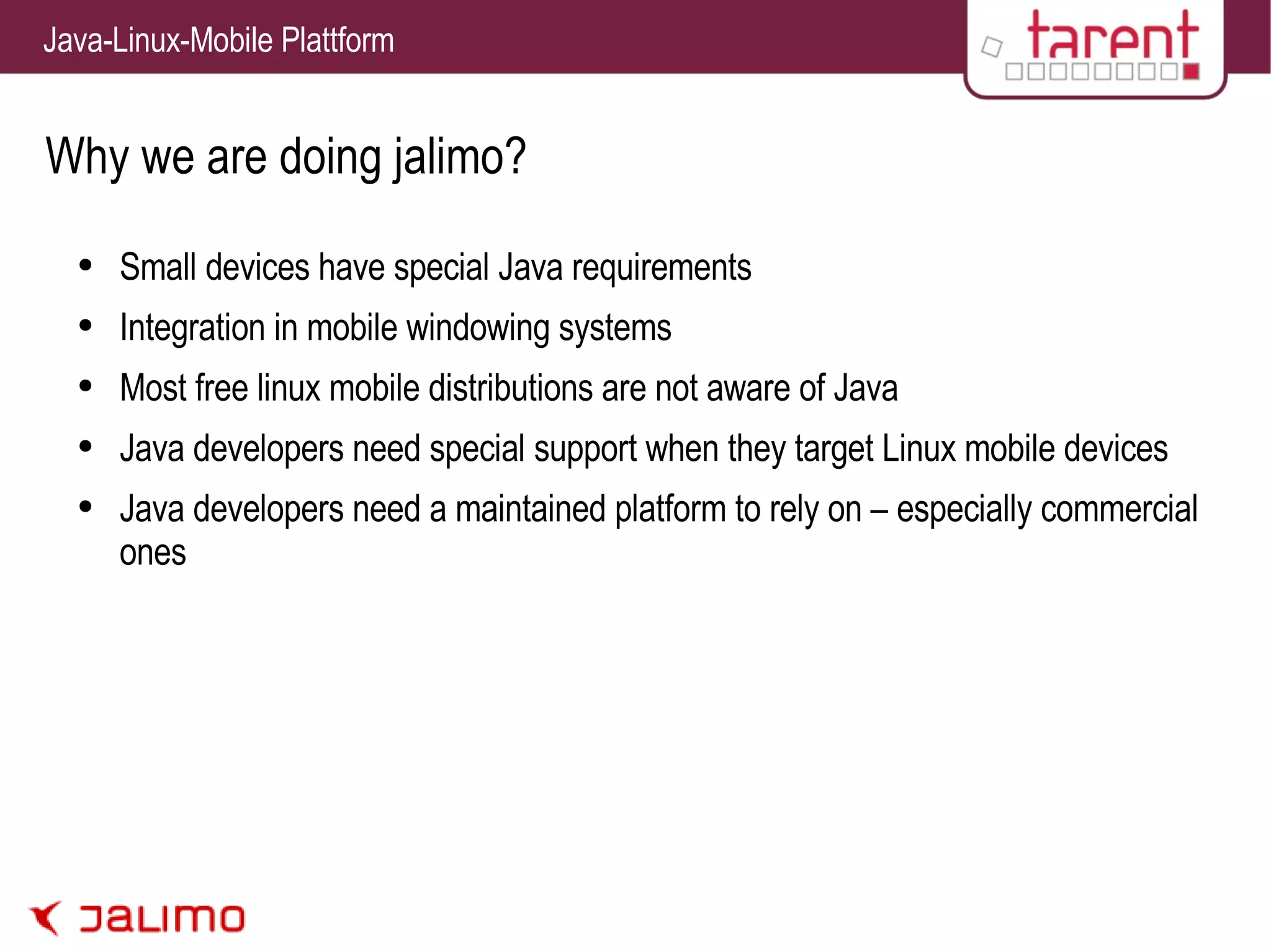 Why we are doing jalimo? Small devices have special Java requirements Integration in mobile windowing systems Most free linux mobile distributions are not aware of Java Java developers need special support when they target Linux mobile devices Java developers need a maintained platform to rely on – especially commercial ones 