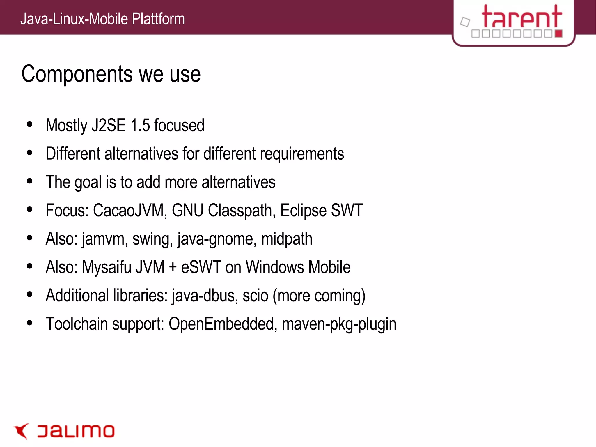 Components we use Mostly J2SE 1.5 focused Different alternatives for different requirements The goal is to add more alternatives Focus: CacaoJVM, GNU Classpath, Eclipse SWT Also: jamvm, swing, java-gnome, midpath Also: Mysaifu JVM + eSWT on Windows Mobile Additional libraries: java-dbus, scio (more coming) Toolchain support: OpenEmbedded, maven-pkg-plugin 