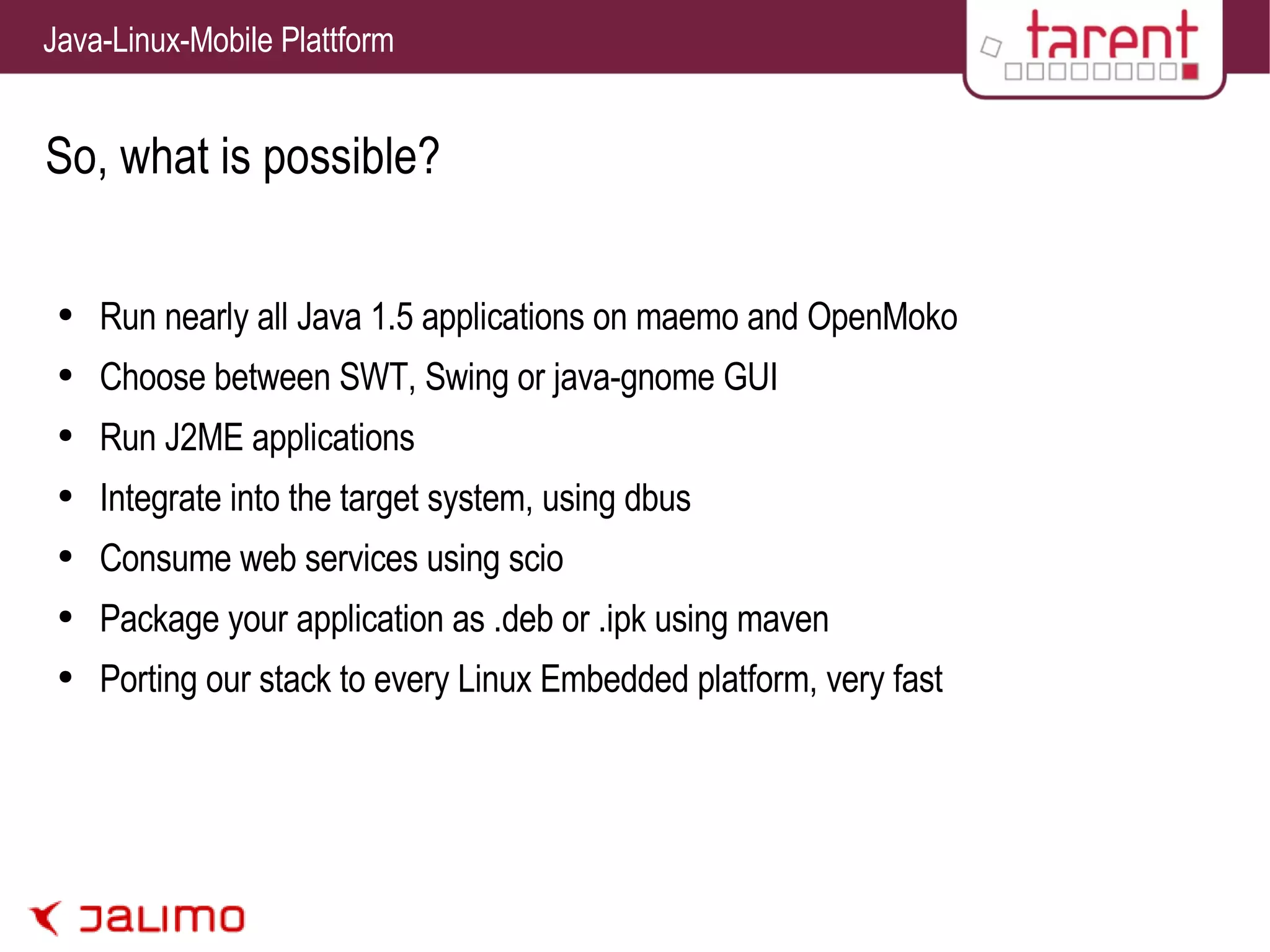 So, what is possible? Run nearly all Java 1.5 applications on maemo and OpenMoko Choose between SWT, Swing or java-gnome GUI Run J2ME applications Integrate into the target system, using dbus Consume web services using scio Package your application as .deb or .ipk using maven Porting our stack to every Linux Embedded platform, very fast 