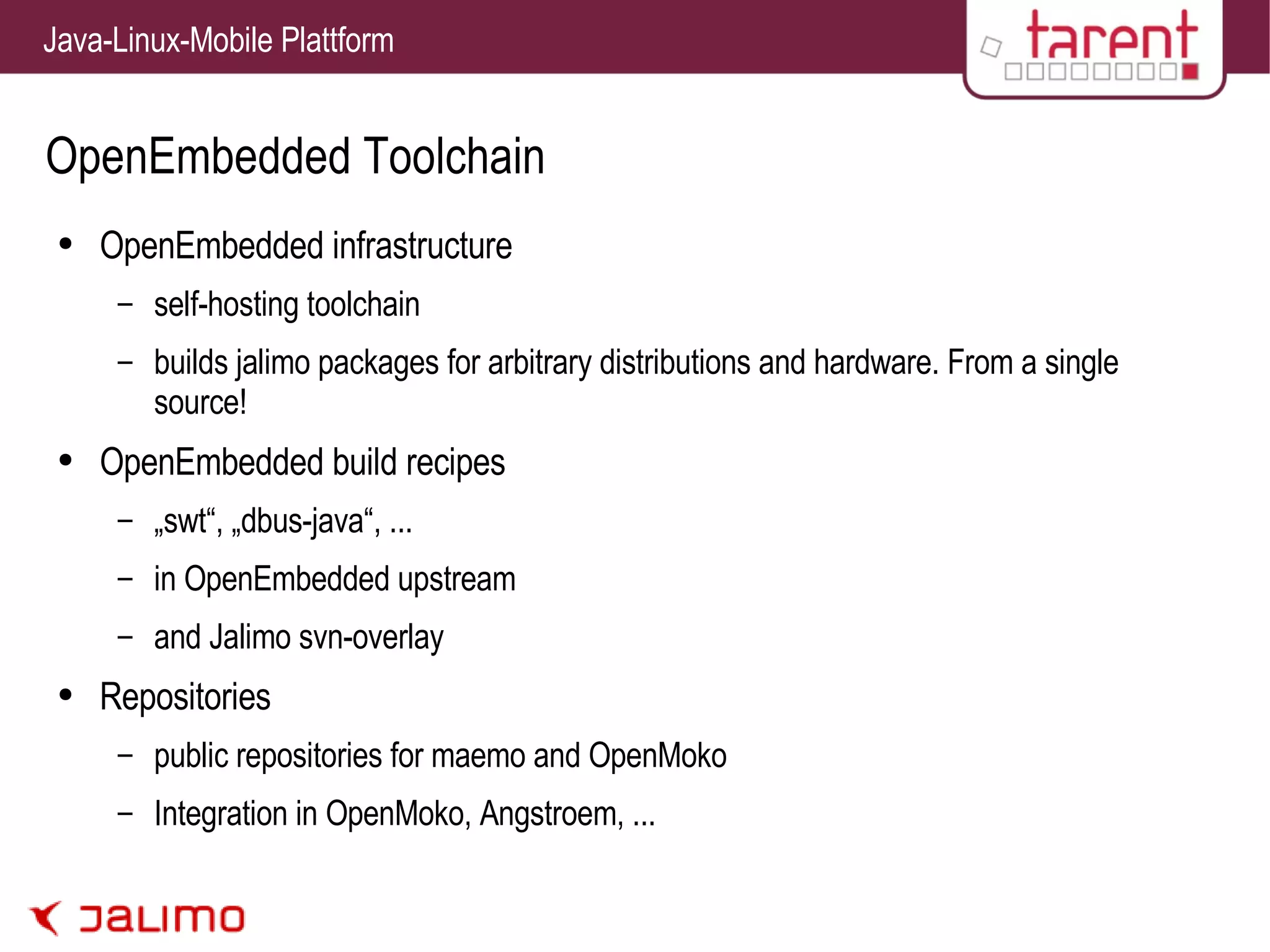 OpenEmbedded Toolchain OpenEmbedded infrastructure self-hosting toolchain builds jalimo packages for arbitrary distributions and hardware. From a single source! OpenEmbedded build recipes „swt“, „dbus-java“, ... in OpenEmbedded upstream and Jalimo svn-overlay Repositories public repositories for maemo and OpenMoko Integration in OpenMoko, Angstroem, ... 