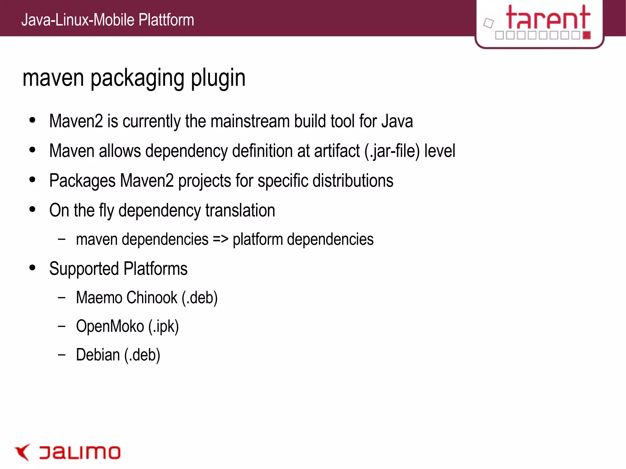 maven packaging plugin Maven2 is currently the mainstream build tool for Java Maven allows dependency definition at artifact (.jar-file) level Packages Maven2 projects for specific distributions On the fly dependency translation maven dependencies => platform dependencies Supported Platforms Maemo Chinook (.deb) OpenMoko (.ipk) Debian (.deb) 