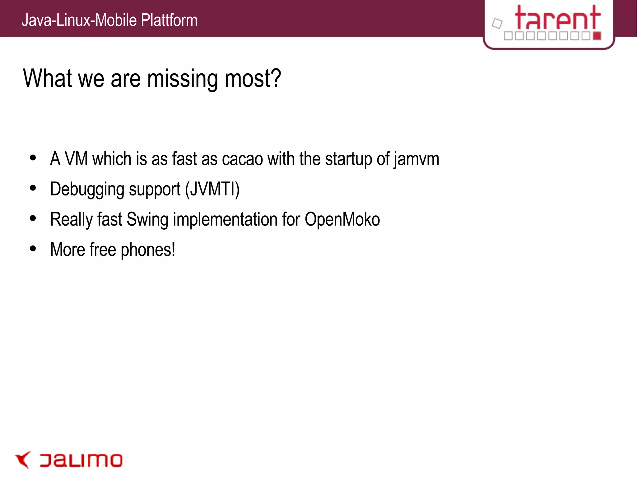 What we are missing most? A VM which is as fast as cacao with the startup of jamvm Debugging support (JVMTI) Really fast Swing implementation for OpenMoko More free phones! 
