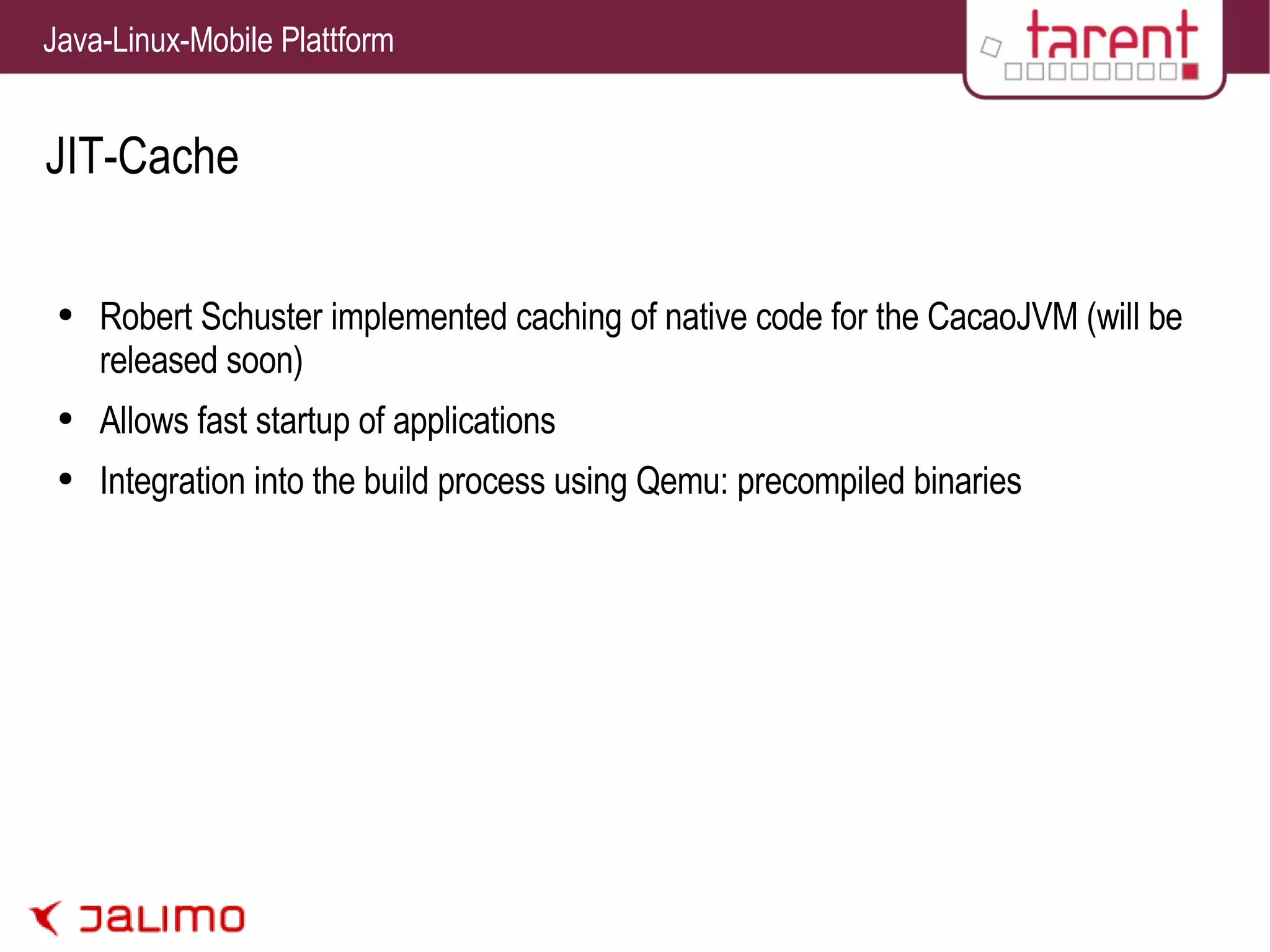 JIT-Cache Robert Schuster implemented caching of native code for the CacaoJVM (will be released soon) Allows fast startup of applications Integration into the build process using Qemu: precompiled binaries 