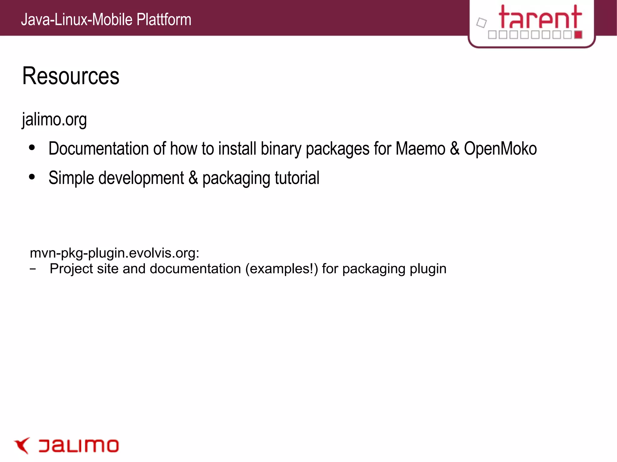 Resources jalimo.org Documentation of how to install binary packages for Maemo & OpenMoko Simple development & packaging tutorial mvn-pkg-plugin.evolvis.org: Project site and documentation (examples!) for packaging plugin 