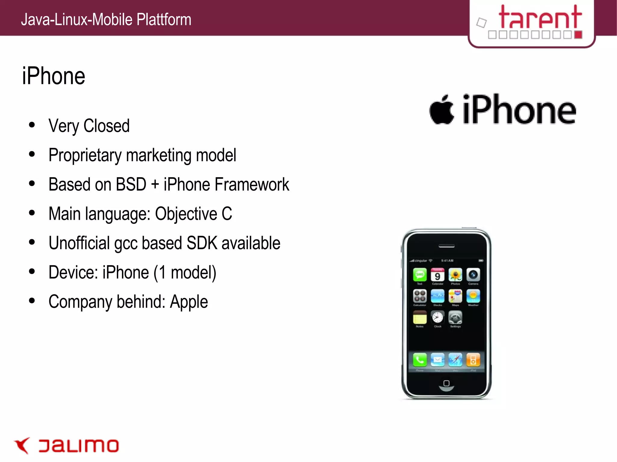 iPhone Very Closed Proprietary marketing model Based on BSD + iPhone Framework Main language: Objective C Unofficial gcc based SDK available Device: iPhone (1 model) Company behind: Apple 