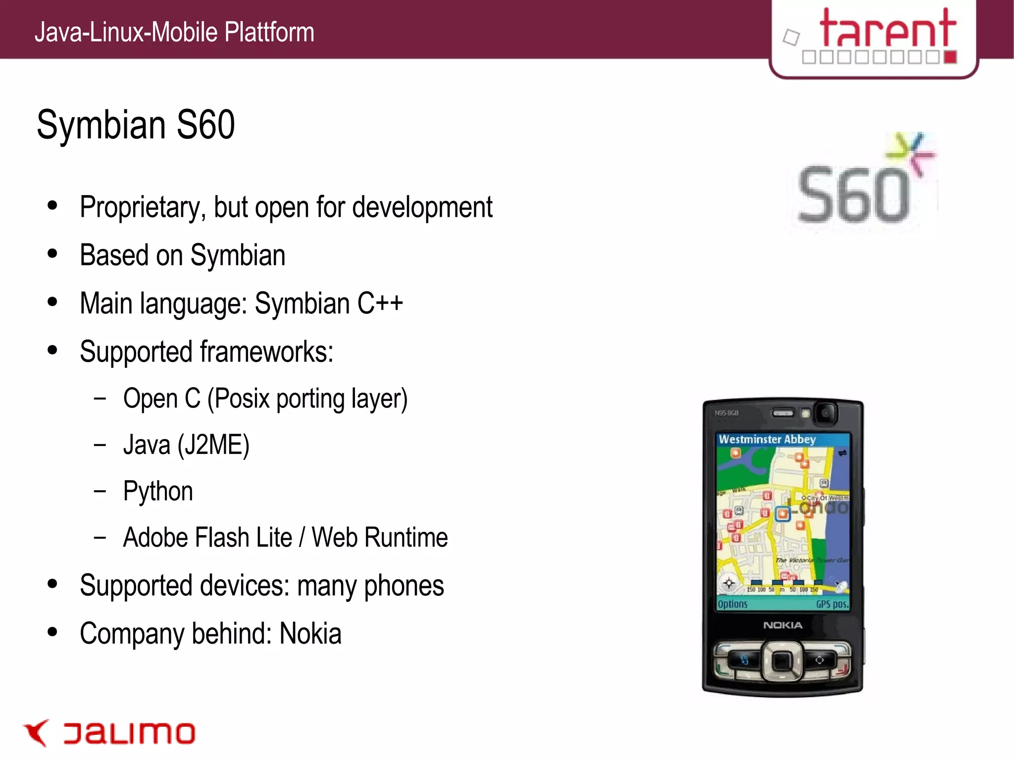 Symbian S60 Proprietary, but open for development Based on Symbian Main language: Symbian C++ Supported frameworks: Open C (Posix porting layer) Java (J2ME) Python Adobe Flash Lite / Web Runtime Supported devices: many phones Company behind: Nokia 