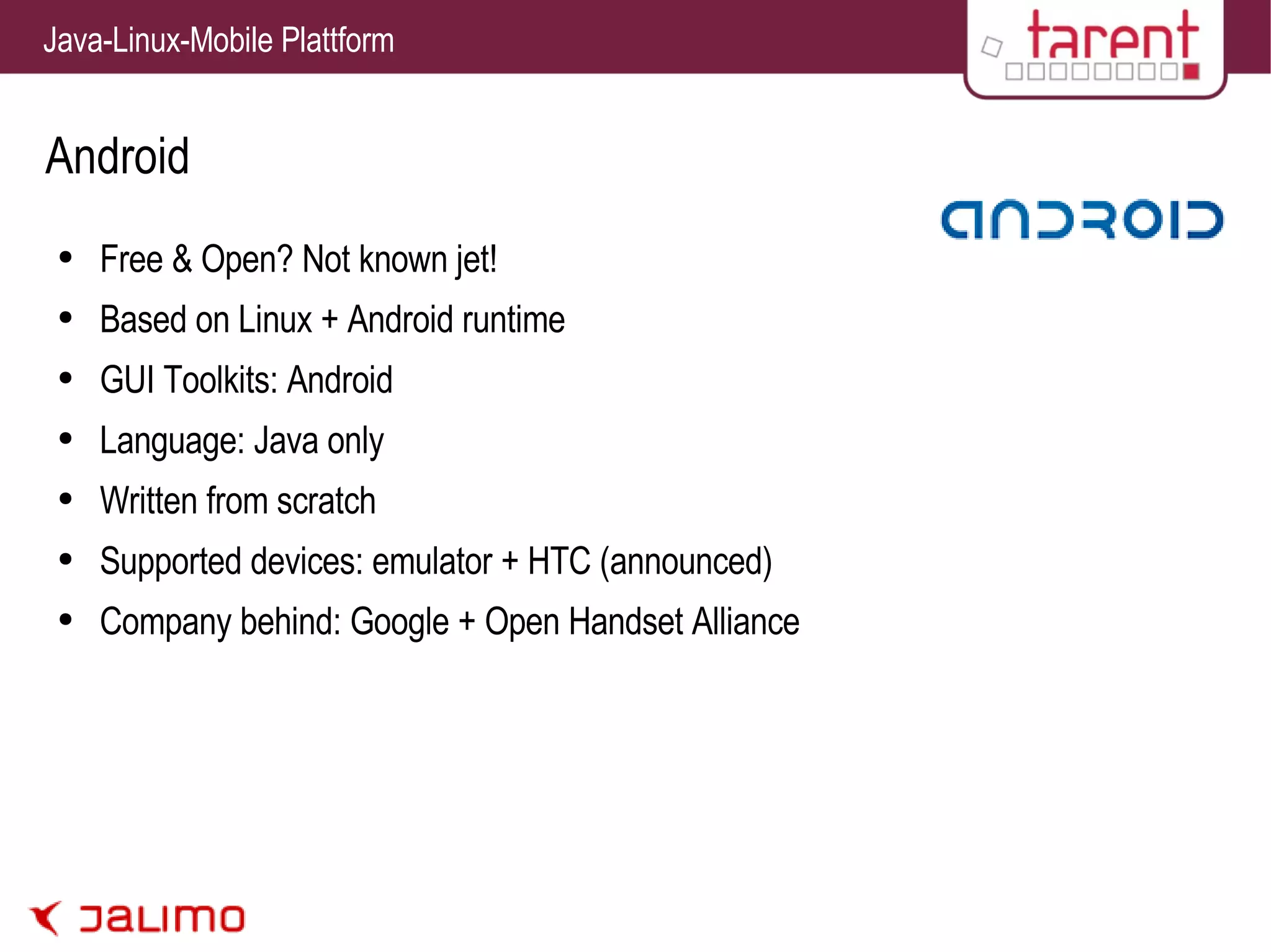 Android Free & Open? Not known jet! Based on Linux + Android runtime GUI Toolkits: Android Language: Java only Written from scratch Supported devices: emulator + HTC (announced) Company behind: Google + Open Handset Alliance 