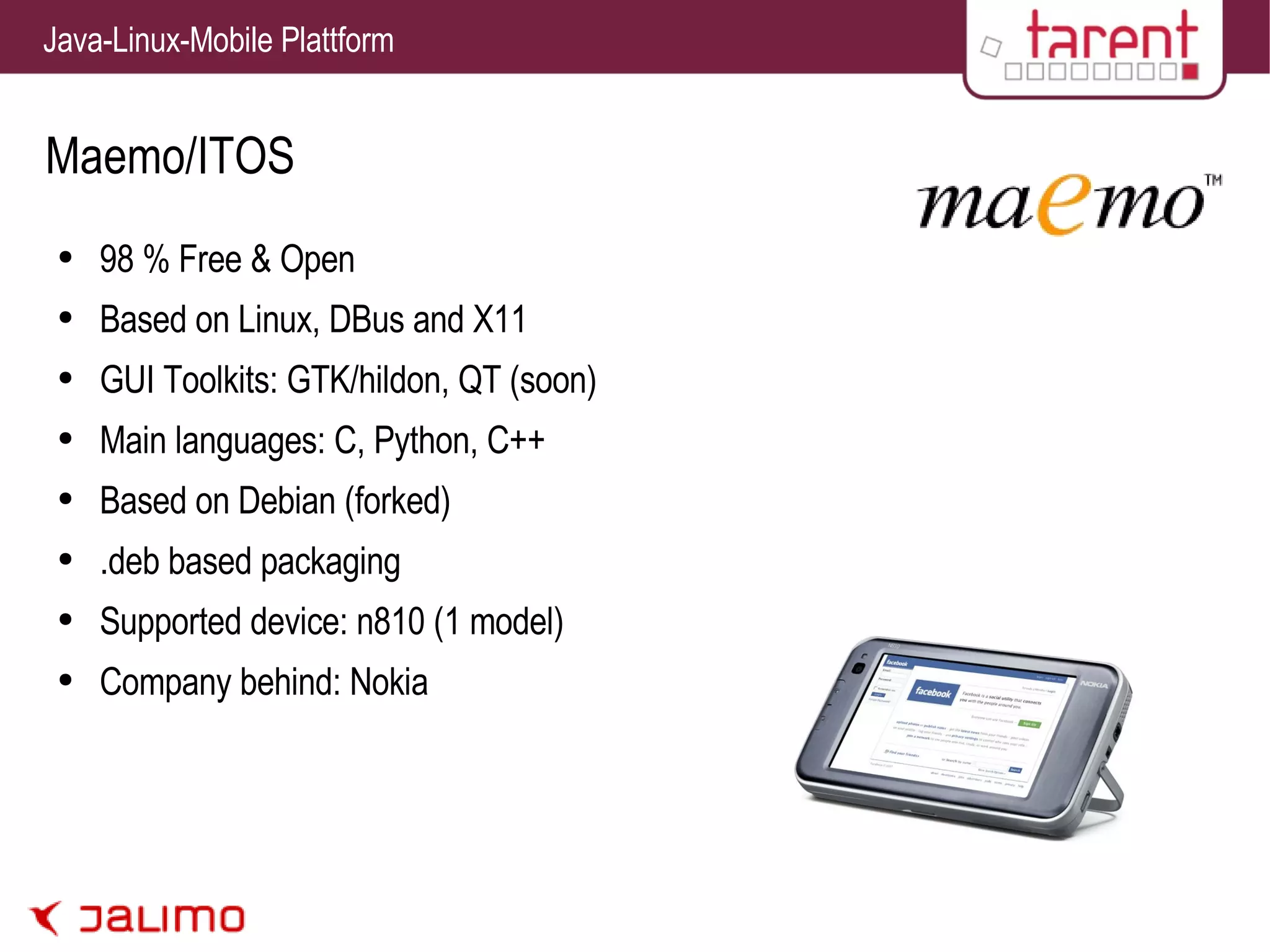 Maemo/ITOS 98 % Free & Open Based on Linux, DBus and X11 GUI Toolkits: GTK/hildon, QT (soon) Main languages: C, Python, C++ Based on Debian (forked) .deb based packaging Supported device: n810 (1 model) Company behind: Nokia 