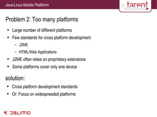 Problem 2: Too many platforms Large number of different platforms Few standards for cross platform development J2ME HTML/Web Applications J2ME often relies on proprietary extensions Some platforms cover only one device solution: Cross platform development standards Or: Focus on widespreaded platforms 