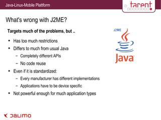 What's wrong with J2ME? Targets much of the problems, but .. Has too much restrictions Differs to much from usual Java Completely different APIs No code reuse Even if it is standardized: Every manufacturer has different implementations Applications have to be device specific Not powerful enough for much application types 
