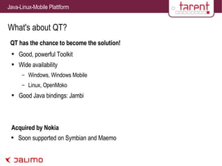 What's about QT? QT has the chance to become the solution! Good, powerful Toolkit Wide availability Windows, Windows Mobile Linux, OpenMoko Good Java bindings: Jambi Acquired by Nokia Soon supported on Symbian and Maemo 