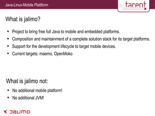 What is jalimo? Project to bring free full Java to mobile and embedded platforms. Composition and maintainment of a complete solution stack for its target platforms. Support for the development lifecycle to target mobile devices. Current targets: maemo, OpenMoko No additional mobile platform! No additional JVM! What is jalimo not: 