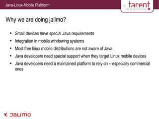 Why we are doing jalimo? Small devices have special Java requirements Integration in mobile windowing systems Most free linux mobile distributions are not aware of Java Java developers need special support when they target Linux mobile devices Java developers need a maintained platform to rely on – especially commercial ones 