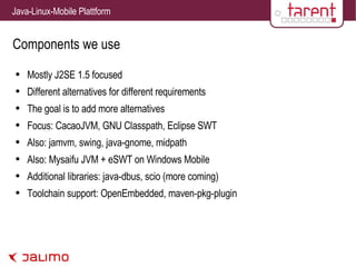 Components we use Mostly J2SE 1.5 focused Different alternatives for different requirements The goal is to add more alternatives Focus: CacaoJVM, GNU Classpath, Eclipse SWT Also: jamvm, swing, java-gnome, midpath Also: Mysaifu JVM + eSWT on Windows Mobile Additional libraries: java-dbus, scio (more coming) Toolchain support: OpenEmbedded, maven-pkg-plugin 