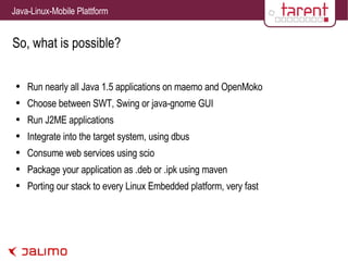 So, what is possible? Run nearly all Java 1.5 applications on maemo and OpenMoko Choose between SWT, Swing or java-gnome GUI Run J2ME applications Integrate into the target system, using dbus Consume web services using scio Package your application as .deb or .ipk using maven Porting our stack to every Linux Embedded platform, very fast 