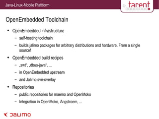 OpenEmbedded Toolchain OpenEmbedded infrastructure self-hosting toolchain builds jalimo packages for arbitrary distributions and hardware. From a single source! OpenEmbedded build recipes „swt“, „dbus-java“, ... in OpenEmbedded upstream and Jalimo svn-overlay Repositories public repositories for maemo and OpenMoko Integration in OpenMoko, Angstroem, ... 