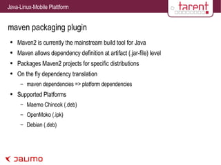 maven packaging plugin Maven2 is currently the mainstream build tool for Java Maven allows dependency definition at artifact (.jar-file) level Packages Maven2 projects for specific distributions On the fly dependency translation maven dependencies => platform dependencies Supported Platforms Maemo Chinook (.deb) OpenMoko (.ipk) Debian (.deb) 