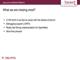 What we are missing most? A VM which is as fast as cacao with the startup of jamvm Debugging support (JVMTI) Really fast Swing implementation for OpenMoko More free phones! 