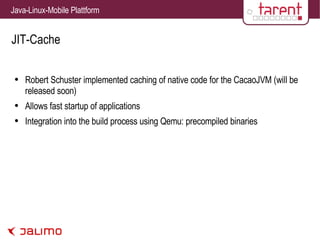 JIT-Cache Robert Schuster implemented caching of native code for the CacaoJVM (will be released soon) Allows fast startup of applications Integration into the build process using Qemu: precompiled binaries 