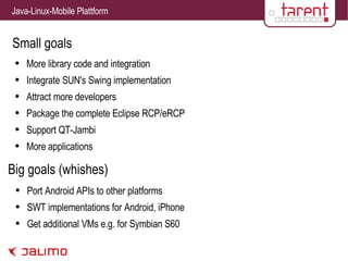 Small goals More library code and integration Integrate SUN's Swing implementation Attract more developers Package the complete Eclipse RCP/eRCP Support QT-Jambi More applications Big goals (whishes) Port Android APIs to other platforms SWT implementations for Android, iPhone Get additional VMs e.g. for Symbian S60 