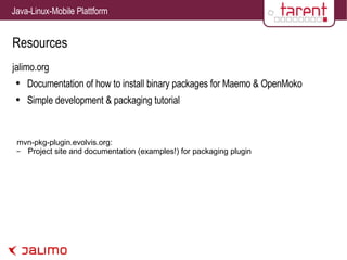 Resources jalimo.org Documentation of how to install binary packages for Maemo & OpenMoko Simple development & packaging tutorial mvn-pkg-plugin.evolvis.org: Project site and documentation (examples!) for packaging plugin 