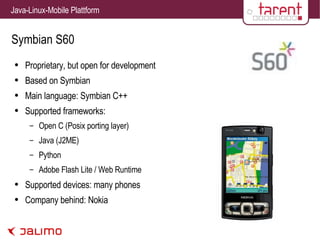 Symbian S60 Proprietary, but open for development Based on Symbian Main language: Symbian C++ Supported frameworks: Open C (Posix porting layer) Java (J2ME) Python Adobe Flash Lite / Web Runtime Supported devices: many phones Company behind: Nokia 