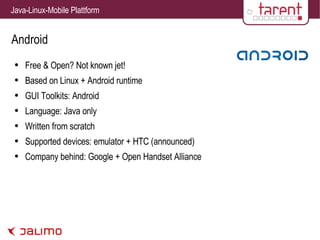 Android Free & Open? Not known jet! Based on Linux + Android runtime GUI Toolkits: Android Language: Java only Written from scratch Supported devices: emulator + HTC (announced) Company behind: Google + Open Handset Alliance 