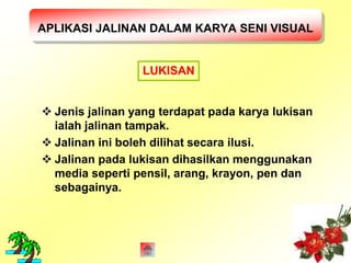 APLIKASI JALINAN DALAM KARYA SENI VISUAL 
LUKISAN 
 Jenis jalinan yang terdapat pada karya lukisan 
ialah jalinan tampak. 
 Jalinan ini boleh dilihat secara ilusi. 
 Jalinan pada lukisan dihasilkan menggunakan 
media seperti pensil, arang, krayon, pen dan 
sebagainya. 
 