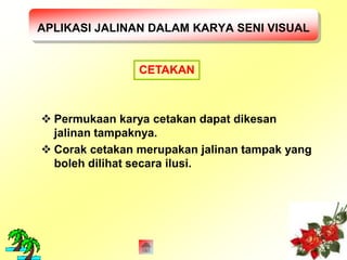 APLIKASI JALINAN DALAM KARYA SENI VISUAL 
CETAKAN 
 Permukaan karya cetakan dapat dikesan 
jalinan tampaknya. 
 Corak cetakan merupakan jalinan tampak yang 
boleh dilihat secara ilusi. 
 