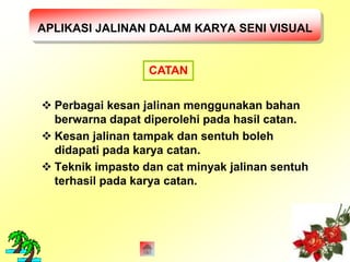 APLIKASI JALINAN DALAM KARYA SENI VISUAL 
CATAN 
 Perbagai kesan jalinan menggunakan bahan 
berwarna dapat diperolehi pada hasil catan. 
 Kesan jalinan tampak dan sentuh boleh 
didapati pada karya catan. 
 Teknik impasto dan cat minyak jalinan sentuh 
terhasil pada karya catan. 
 