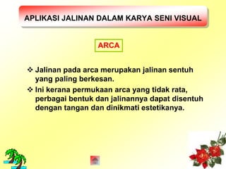 APLIKASI JALINAN DALAM KARYA SENI VISUAL 
ARCA 
 Jalinan pada arca merupakan jalinan sentuh 
yang paling berkesan. 
 Ini kerana permukaan arca yang tidak rata, 
perbagai bentuk dan jalinannya dapat disentuh 
dengan tangan dan dinikmati estetikanya. 
 