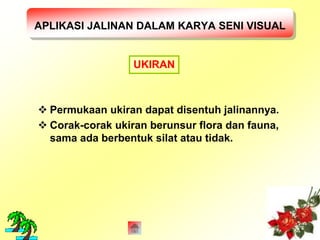 APLIKASI JALINAN DALAM KARYA SENI VISUAL 
UKIRAN 
 Permukaan ukiran dapat disentuh jalinannya. 
 Corak-corak ukiran berunsur flora dan fauna, 
sama ada berbentuk silat atau tidak. 
 