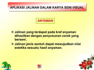APLIKASI JALINAN DALAM KARYA SENI VISUAL 
ANYAMAN 
 Jalinan yang terdapat pada kraf anyaman 
dihasilkan dengan penyusunan corak yang 
berseni. 
 Jalinan jenis sentuh dapat mewujudkan nilai 
estetika sesuatu hasil anyaman. 
 