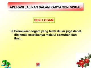 APLIKASI JALINAN DALAM KARYA SENI VISUAL 
SENI LOGAM 
 Permukaan logam yang telah diukir juga dapat 
dinikmati estetikanya melalui sentuhan dan 
ilusi. 
 