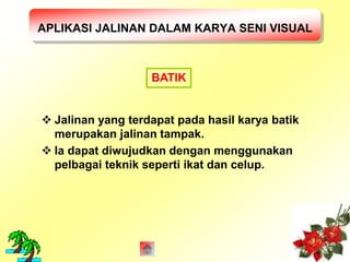 APLIKASI JALINAN DALAM KARYA SENI VISUAL 
BATIK 
 Jalinan yang terdapat pada hasil karya batik 
merupakan jalinan tampak. 
 Ia dapat diwujudkan dengan menggunakan 
pelbagai teknik seperti ikat dan celup. 
 