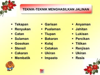 TEKNIK-TEKNIK MENGHASILKAN JALINAN 
 Tekapan 
 Renyukan 
 Catan 
 Sulaman 
 Gosokan 
 Stensil 
 Cakaran 
 Membatik 
 Garisan 
 Pualaman 
 Tiupan 
 Bakaran 
 Kolaj 
 Cetakan 
 Ukiran 
 Impasto 
 Anyaman 
 Jahitan 
 Lukisan 
 Percikan 
 Titikan 
 Renjisan 
 Ukiran 
 Resis 
