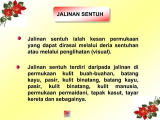 JALINAN SENTUH 
Jalinan sentuh ialah kesan permukaan 
yang dapat dirasai melalui deria sentuhan 
atau melalui penglihatan (visual). 
Jalinan sentuh terdiri daripada jalinan di 
permukaan kulit buah-buahan, batang 
kayu, pasir, kulit binatang, batang kayu, 
pasir, kulit binatang, kulit manusia, 
permukaan permaidani, tapak kasut, tayar 
kereta dan sebagainya. 
 
