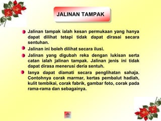 JALINAN TAMPAK 
Jalinan tampak ialah kesan permukaan yang hanya 
dapat dilihat tetapi tidak dapat dirasai secara 
sentuhan. 
Jalinan ini boleh dilihat secara ilusi. 
Jalinan yang digubah reka dengan lukisan serta 
catan ialah jalinan tampak. Jalinan jenis ini tidak 
dapat dirasa menerusi deria sentuh. 
Ianya dapat diamati secara penglihatan sahaja. 
Contohnya corak marmar, kertas pembalut hadiah, 
kulit tembikai, corak fabrik, gambar foto, corak pada 
rama-rama dan sebagainya. 
 
