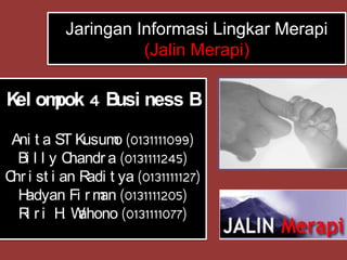 Jaringan Informasi Lingkar Merapi
                   (Jalin Merapi)

K om 4 B ness B
 el pok usi

 Ani t a ST Kusum (0131111099)
                   o
  Bi l l y Chandr a (0131111245)
C i st i an R t ya (0131111127)
 hr           adi
  H adyan Fi r m (0131111205)
                an
  R ri H W
    i      . ahono (0131111077)
 