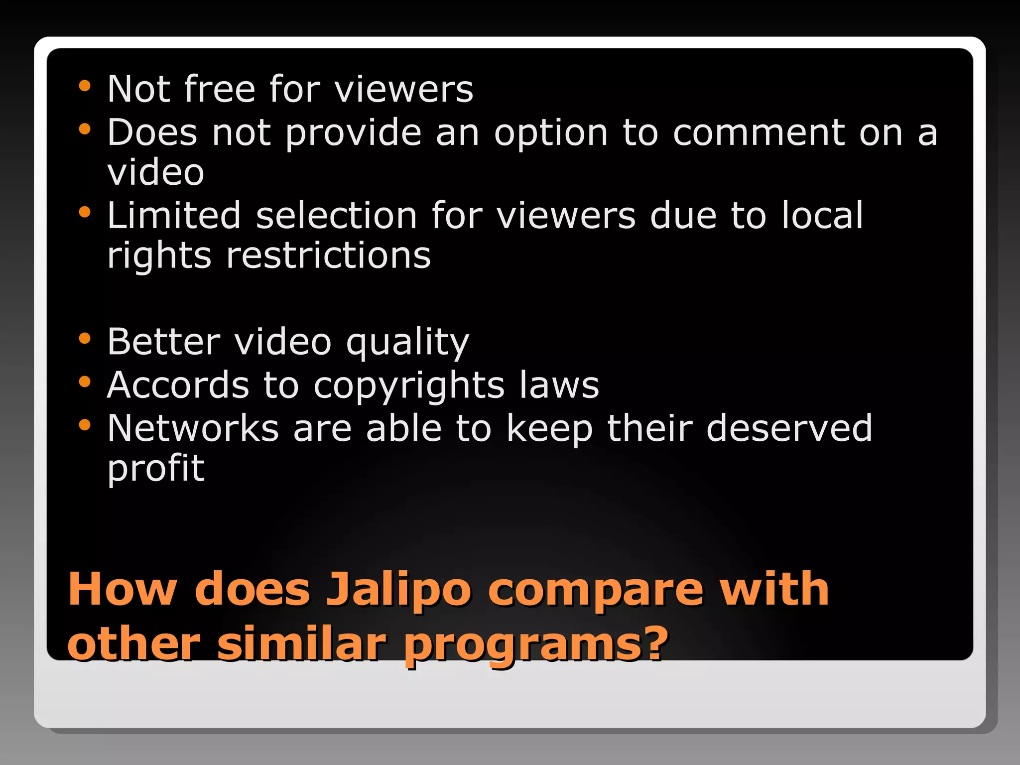 How does Jalipo compare with other similar programs? Not free for viewers Does not provide an option to comment on a video Limited selection for viewers due to local rights restrictions Better video quality Accords to copyrights laws Networks are able to keep their deserved profit 