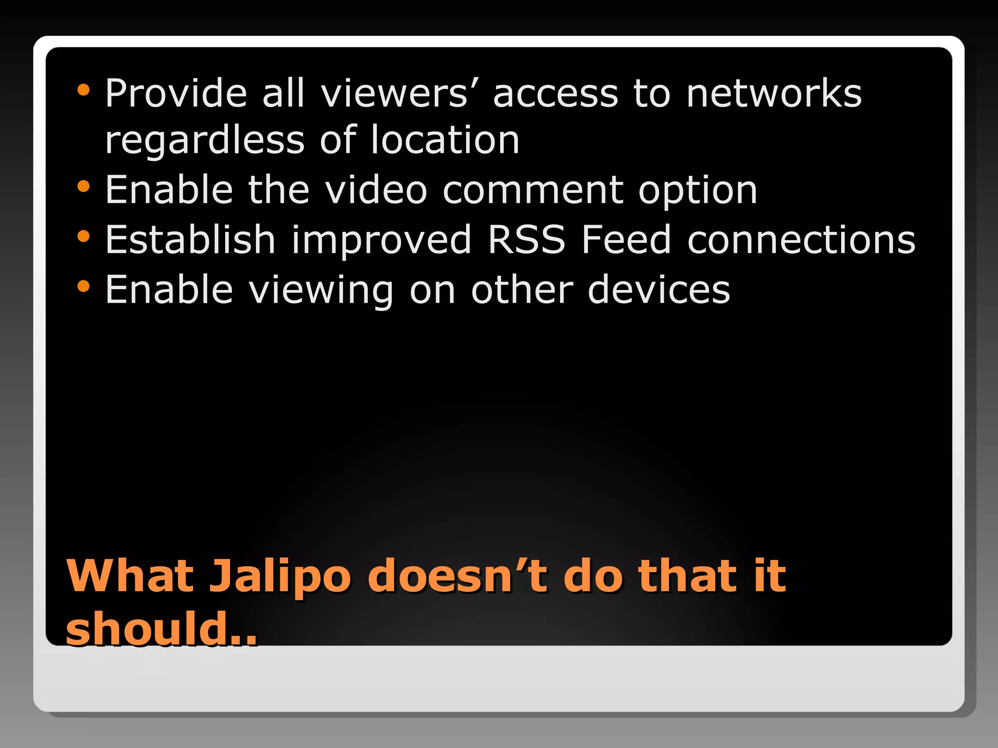 What Jalipo doesn’t do that it should.. Provide all viewers’ access to networks regardless of location Enable the video comment option Establish improved RSS Feed connections Enable viewing on other devices 