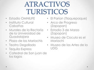 ATRACTIVOS TURISTICOSEstadio OMNILIFE Instituto Cultural CabañasMurales de la Rectoría de la Universidad de GuadalajaraPlaza de los MariachisTeatro DegolladoTequila ExpressCatedral de San juan de los lagosEl Parían (Tlaquepaque)Arco de Progreso (Zapopan)Estadio 3 de Marzo (Zapopan)Museo de Cocula es el MariachiMuseo de las Artes de la UDG