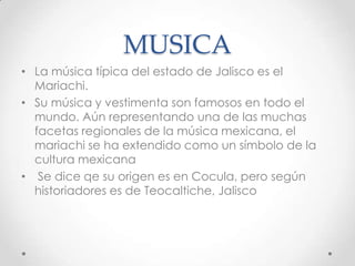 MUSICALa música típica del estado de Jalisco es el Mariachi.Su música y vestimenta son famosos en todo el mundo. Aún representando una de las muchas facetas regionales de la música mexicana, el mariachi se ha extendido como un símbolo de la cultura mexicanaSe dice qe su origen es en Cocula, pero según historiadores es de Teocaltiche, Jalisco