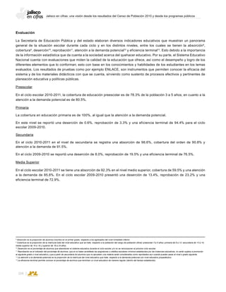 Jalisco en cifras: una visión desde los resultados del Censo de Población 2010 y desde los programas públicos
104
Evaluación
La Secretaría de Educación Pública y del estado elaboran diversos indicadores educativos que muestran un panorama
general de la situación escolar durante cada ciclo y en los distintos niveles, entre los cuales se tienen la absorción8
,
cobertura9
, deserción10
, reprobación11
, atención a la demanda potencial12
y eficiencia terminal13
. Esto debido a la importancia
de la información estadística que da cuenta a la sociedad acerca del quehacer educativo. Por su parte, el Sistema Educativo
Nacional cuenta con evaluaciones que miden la calidad de la educación que ofrece, así como el desempeño y logro de los
diferentes elementos que lo conforman; esto con base en los conocimientos y habilidades de los estudiantes en los temas
evaluados. Los resultados de pruebas como por ejemplo ENLACE, son instrumentos que permiten conocer la eficacia del
sistema y de los materiales didácticos con que se cuenta, sirviendo como sustento de procesos efectivos y pertinentes de
planeación educativa y políticas públicas.
Preescolar
En el ciclo escolar 2010-2011, la cobertura de educación preescolar es de 78.3% de la población 3 a 5 años; en cuanto a la
atención a la demanda potencial es de 80.5%.
Primaria
La cobertura en educación primaria es de 100%, al igual que la atención a la demanda potencial.
En este nivel se reportó una deserción de 0.6%, reprobación de 3.3% y una eficiencia terminal de 94.4% para el ciclo
escolar 2009-2010.
Secundaria
En el ciclo 2010-2011 en el nivel de secundaria se registra una absorción de 96.6%, cobertura del orden de 90.8% y
atención a la demanda de 91.5%.
En el ciclo 2009-2010 se reportó una deserción de 8.0%, reprobación de 19.5% y una eficiencia terminal de 76.5%.
Media Superior
En el ciclo escolar 2010-2011 se tiene una absorción de 92.3% en el nivel medio superior, cobertura de 59.5% y una atención
a la demanda de 85.8%. En el ciclo escolar 2009-2010 presentó una deserción de 13.4%, reprobación de 23.2% y una
eficiencia terminal de 72.9%.
8
Absorción es la proporción de alumnos inscritos en el primer grado, respecto a los egresados del nivel inmediato inferior.
9
Cobertura es la proporción de la matrícula total del nivel educativo que se trate, respecto a la población del rango de población oficial; preescolar 3 a 5 años; primaria de 6 a 12; secundaria de 13 a 15;
media superior de 16 a 18 y superior de 19 a 24 años.
10
Deserción es el porcentaje de alumnos que abandonan el sistema educativo durante el ciclo escolar y/o no se reincorporan al próximo ciclo escolar.
11
Reprobación es el indicador del porcentaje de alumnos, que al no haber acreditado las asignaturas o créditos escolares mínimos establecidos por las instancias educativas, no serán sujetos a promoción
al siguiente grado o nivel educativo y que a partir de secundaria los alumnos que no aprueben una materia serán considerados como reprobados aun cuando puedan pasar al nivel o grado siguiente.
12
La atención a la demanda potencial es la proporción de la matrícula del nivel educativo que trate, respecto a la demanda potencial con nivel educativo propedéutico.
13
La eficiencia terminal permite conocer el porcentaje de alumnos que terminan un nivel educativo de manera regular (dentro del tiempo establecido).
 