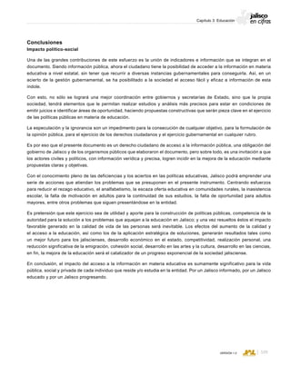 CONSEJO ESTATAL DE POBLACIÓN
109VERSIÓN 1.0
Capítulo 3: Educación
Conclusiones
Impacto político-social
Una de las grandes contribuciones de este esfuerzo es la unión de indicadores e información que se integran en el
documento. Siendo información pública, ahora el ciudadano tiene la posibilidad de acceder a la información en materia
educativa a nivel estatal, sin tener que recurrir a diversas instancias gubernamentales para conseguirla. Así, en un
acierto de la gestión gubernamental, se ha posibilitado a la sociedad el acceso fácil y eficaz a información de esta
índole.
Con esto, no sólo se logrará una mejor coordinación entre gobiernos y secretarías de Estado, sino que la propia
sociedad, tendrá elementos que le permitan realizar estudios y análisis más precisos para estar en condiciones de
emitir juicios e identificar áreas de oportunidad, haciendo propuestas constructivas que serán pieza clave en el ejercicio
de las políticas públicas en materia de educación.
La especulación y la ignorancia son un impedimento para la consecución de cualquier objetivo, para la formulación de
la opinión pública, para el ejercicio de los derechos ciudadanos y el ejercicio gubernamental en cualquier rubro.
Es por eso que el presente documento es un derecho ciudadano de acceso a la información pública, una obligación del
gobierno de Jalisco y de los organismos públicos que elaboraron el documento, pero sobre todo, es una invitación a que
los actores civiles y políticos, con información verídica y precisa, logren incidir en la mejora de la educación mediante
propuestas claras y objetivas.
Con el conocimiento pleno de las deficiencias y los aciertos en las políticas educativas, Jalisco podrá emprender una
serie de acciones que atiendan los problemas que se presuponen en el presente instrumento. Centrando esfuerzos
para reducir el rezago educativo, el analfabetismo, la escaza oferta educativa en comunidades rurales, la inasistencia
escolar, la falta de motivación en adultos para la continuidad de sus estudios, la falta de oportunidad para adultos
mayores, entre otros problemas que siguen presentándose en la entidad.
Es pretensión que este ejercicio sea de utilidad y aporte para la construcción de políticas públicas, competencia de la
autoridad para la solución a los problemas que aquejan a la educación en Jalisco; y una vez resueltos éstos el impacto
favorable generado en la calidad de vida de las personas será inevitable. Los efectos del aumento de la calidad y
el acceso a la educación, así como los de la aplicación estratégica de soluciones, generarán resultados tales como
un mejor futuro para los jaliscienses, desarrollo económico en el estado, competitividad, realización personal, una
reducción significativa de la emigración, cohesión social, desarrollo en las artes y la cultura, desarrollo en las ciencias,
en fin, la mejora de la educación será el catalizador de un progreso exponencial de la sociedad jalisciense.
En conclusión, el impacto del acceso a la información en materia educativa es sumamente significativo para la vida
pública, social y privada de cada individuo que reside y/o estudia en la entidad. Por un Jalisco informado, por un Jalisco
educado y por un Jalisco progresando.
 