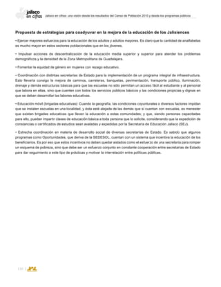 Jalisco en cifras: una visión desde los resultados del Censo de Población 2010 y desde los programas públicos
110
Propuesta de estrategias para coadyuvar en la mejora de la educación de los Jalisiences
• Ejercer mayores esfuerzos para la educación de los adultos y adultos mayores. Es claro que la cantidad de analfabetas
es mucho mayor en estos sectores poblacionales que en los jóvenes.
• Impulsar acciones de descentralización de la educación media superior y superior para atender los problemas
demográficos y la densidad de la Zona Metropolitana de Guadalajara.
• Fomentar la equidad de género en mujeres con rezago educativo.
• Coordinación con distintas secretarías de Estado para la implementación de un programa integral de infraestructura.
Esto llevaría consigo la mejora de caminos, carreteras, banquetas, pavimentación, transporte público, iluminación,
drenaje y demás estructuras básicas para que las escuelas no sólo permitan un acceso fácil al estudiante y al personal
que labora en ellas, sino que cuenten con todos los servicios públicos básicos y las condiciones propicias y dignas en
que se deban desarrollar las labores educativas.
• Educación móvil (brigadas educativas): Cuando la geografía, las condiciones coyunturales o diversos factores impidan
que se instalen escuelas en una localidad, y ésta esté alejada de las demás que sí cuentan con escuelas, es menester
que existan brigadas educativas que lleven la educación a estas comunidades; y que, siendo personas capacitadas
para ello, puedan impartir clases de educación básica a toda persona que lo solicite, considerando que la expedición de
constancias o certificados de estudios sean avaladas y expedidas por la Secretaría de Educación Jalisco (SEJ).
• Estrecha coordinación en materia de desarrollo social de diversas secretarías de Estado. Es sabido que algunos
programas como Oportunidades, que deriva de la SEDESOL, cuentan con un sistema que incentiva la educación de los
beneficiarios. Es por eso que estos incentivos no deben quedar aislados como el esfuerzo de una secretaría para romper
un esquema de pobreza, sino que debe ser un esfuerzo conjunto en constante cooperación entre secretarías de Estado
para dar seguimiento a este tipo de prácticas y motivar la interrelación entre políticas públicas.
 