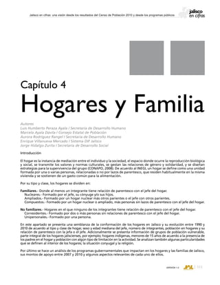 CONSEJO ESTATAL DE POBLACIÓN
111VERSIÓN 1.0
Jalisco en cifras: una visión desde los resultados del Censo de Población 2010 y desde los programas públicos
Introducción
El hogar es la instancia de mediación entre el individuo y la sociedad, el espacio donde ocurre la reproducción biológica
y social, se transmite los valores y normas culturales, se gestan las relaciones de género y solidaridad, y se diseñan
estrategias para la supervivencia del grupo (CONAPO, 2008). De acuerdo al INEGI, un hogar se define como una unidad
formada por una o varias personas, relacionadas o no por lazos de parentesco, que residen habitualmente en la misma
vivienda y se sostienen de un gasto común para la alimentación.
Por su tipo y clase, los hogares se dividen en:
Familiares.- Donde al menos un integrante tiene relación de parentesco con el jefe del hogar.
Nucleares.- Formado por el jefe, su cónyuge y/o sus hijos.
Ampliados.- Formado por un hogar nuclear más otros parientes o el jefe con otros parientes.
Compuestos.- Formado por un hogar nuclear o ampliado, más personas sin lazos de parentesco con el jefe del hogar.
No familiares.- Hogares en el que ninguno de los integrantes tiene relación de parentesco con el jefe del hogar.
Corresidentes.- Formado por dos o más personas sin relaciones de parentesco con el jefe del hogar.
Unipersonales.- Formado por una persona.
En este apartado se presenta una semblanza de la conformación de los hogares en Jalisco y su evolución entre 1990 y
2010 de acuerdo al tipo y clase de hogar, sexo y edad mediana del jefe, número de integrantes, población en hogares y su
relación de parentesco con la jefa o el jefe. Adicionalmente se presenta información de grupos de población vulnerable,
parte integral de los hogares jaliscienses, por ejemplo; hogares indígenas, menores de 15 años de acuerdo a la presencia de
los padres en el hogar y población con algún tipo de limitación en la actividad. Se analizan también algunas particularidades
que se definen al interior de los hogares; la situación conyugal y la religión.
Por último se hace un análisis de los programas gubernamentales que impactan en los hogares y las familias de Jalisco,
sus montos de apoyo entre 2007 y 2010 y algunos aspectos relevantes de cada uno de ellos.
Capítulo 4
Hogares y Familia
Autores
Luis Humberto Peraza Ayala / Secretaría de Desarrollo Humano
Marcela Ayala Dávila / Consejo Estatal de Población
Aurora Rodríguez Rangel / Secretaría de Desarrollo Humano
Enrique Villanueva Mercado / Sistema DIF Jalisco
Jorge Hidalgo Zurita / Secretaría de Desarrollo Social
 