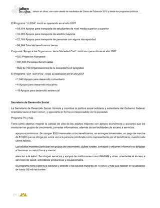 Jalisco en cifras: una visión desde los resultados del Censo de Población 2010 y desde los programas públicos
136
El Programa “LLEGA”, inició su operación en el año 2007
• 59,504 Apoyos para transporte de estudiantes de nivel medio superior y superior
• 16,265 Apoyos para transporte de adultos mayores
• 22,795 Apoyos para transporte de personas con alguna discapacidad
• 98,564 Total de beneficiarios becas
Programa “Apoyo a los Organismos de la Sociedad Civil”, inició su operación en el año 2007
• 923 Proyectos Apoyados
• 961,486 Personas Beneficiadas
• Más de 700 Organizaciones de la Sociedad Civil apoyadas
El Programa “3X1 ESTATAL”, inició su operación en el año 2007
• 1,940 Apoyos para desarrollo comunitario
• 4 Apoyos para desarrollo educativo
• 18 Apoyos para desarrollo asistencial
Secretaría de Desarrollo Social
La Secretaría de Desarrollo Social, formula y coordina la política social solidaria y subsidiaria del Gobierno Federal,
orientada hacia el bien común, y ejecutarla en forma corresponsable con la sociedad.
Programa 70 y más
Tiene como objetivo mejorar la calidad de vida de los adultos mayores con apoyos económicos y acciones que los
involucran en grupos de crecimiento, jornadas informativas, además de las facilidades de acceso a servicios.
apoyos económicos: Se otorgan $500 mensuales a los beneficiarios, en entregas bimestrales, un pago de marcha
de $1,000 que se otorga por única vez a la persona nombrada como representante por el beneficiario, cuando este
último fallece.
Los adultos mayores participan en grupos de crecimiento, clubes rurales, jornadas o sesiones informativas dirigidas
a favorecer su salud física y mental.
atencion a la salud: Se otorgan servicios y apoyos de instituciones como INAPAM y otras, orientadas al acceso a
servicios de salud, actividades productivas y ocupacionales.
El programa tiene cobertura nacional y atiende a los adultos mayores de 70 años y más que habitan en localidades
de hasta 30 mil habitantes.
 