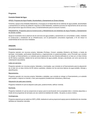 CONSEJO ESTATAL DE POBLACIÓN
159VERSIÓN 1.0
Capítulo 5: Vivienda
Programas
Comisión Estatal del Agua
APAZU: Programa de Agua Potable, Alcantarillado y Saneamiento en Zonas Urbanas.
Fomenta y apoya a las entidades federativas y municipios en el desarrollo de los sistemas de agua potable, alcantarillado
y saneamiento en centros de población mayores a 2,500 habitantes, mediante acciones de mejoramiento de los servicios
para proporcionar agua de diversos usos y fundamentalmente para el consumo humano.
PROSSAPYS Programa para la Construcción y Rehabilitación de Sistemas de Agua Potable y Saneamiento
en Zonas rurales.
Apoya el incremento de la cobertura de los servicios de agua potable y saneamiento en comunidades rurales, mediante
la construcción y ampliación de su infraestructura, con la participación comunitaria organizada, a fin de inducir la
sostenibilidad de los servicios instalados
IPROVIPE
Vivienda Económica.
Programa operado con recursos propios, federales (Fonhapo, Conavi), estatales (Gobierno del Estado, a través de
Iprovipe), municipales, particulares (beneficiarios y organizaciones no gubernamentales, como Provivah) que consiste
en otorgar un financiamiento y un subsidio para la adquisición de una vivienda edificada en un lote con un área mínima
de 90 metros cuadrados, dotado de los servicios básicos de agua potable, drenaje y alumbrado, así como servicios de
urbanización secundaria).
Lotes con servicios.
Programa operado con recursos propios, federales y municipales, que consiste en el financiamiento para la adquisición
de un lote con un área mínima de 90 metros cuadrados, dotados con los servicios básicos de agua potable, drenaje y
electrificación.
Mejoramientos.
Programa operado con recursos propios, federales y estatales, que consiste en otorgar un financiamiento y un subsidio
para ampliar o mejorar la vivienda, o bien para equiparla (Instalaciones hidráulicas y eléctricas).
Adquisición de suelo para vivienda.
Programa mediante el cual se adquiere suelo para, posteriormente, edificar vivienda.
Escrituras.
Programa mediante el cual se proporciona el apoyo para la escrituración de la propiedad (lote o vivienda adquiridos a
través de los programas de Iprovipe)-una vez cubierta la totalidad del crédito-. Se pacta un precio módico.
Contingencias.
Programa especial que se realizó en 2007 y 2008, mediante el cual se proporcionó apoyo para la rehabitación de viviendas
dañadas por desastres naturales.
 